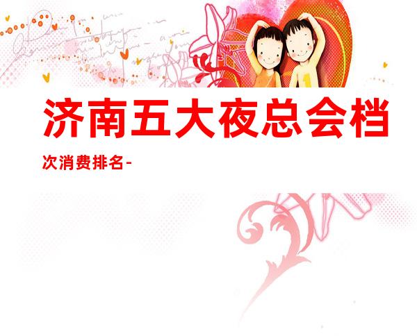 济南五大夜总会档次消费排名-哪家更好玩？