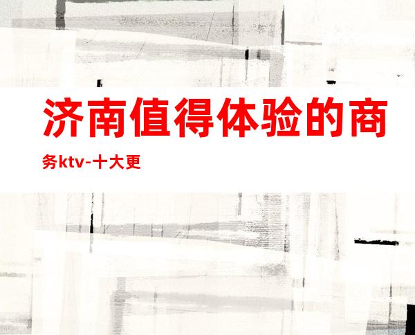 济南值得体验的商务ktv-十大更高夜总会排名-档次介绍