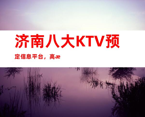 济南八大KTV预定信息平台，高档KTV推荐靠谱