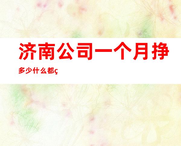 济南公司一个月挣多少什么都知道懂透