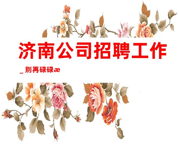 济南公司招聘工作＿别再碌碌无为