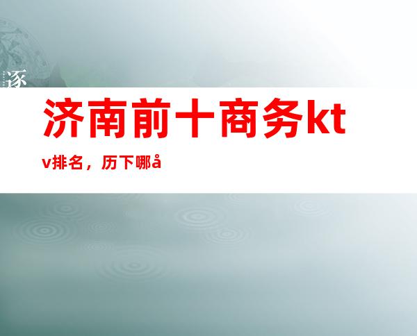 济南前十商务ktv排名,历下哪家夜总会比较好玩。