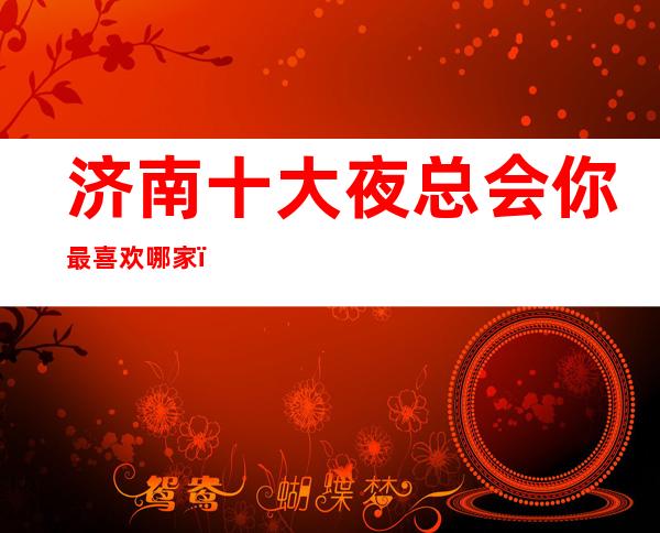 济南十大夜总会你最喜欢哪家,济南蕞新十大夜总会攻略
