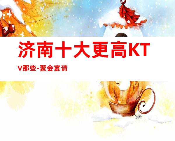 济南十大更高KTV那些-聚会宴请选这几家就对了