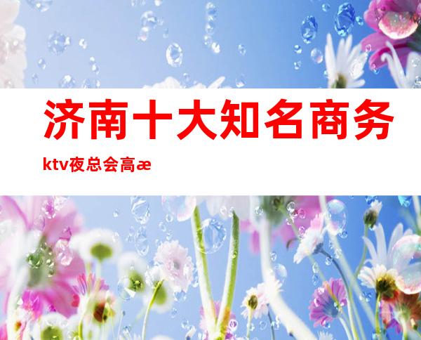 济南十大知名商务ktv夜总会高档好耍不贵消费排名高