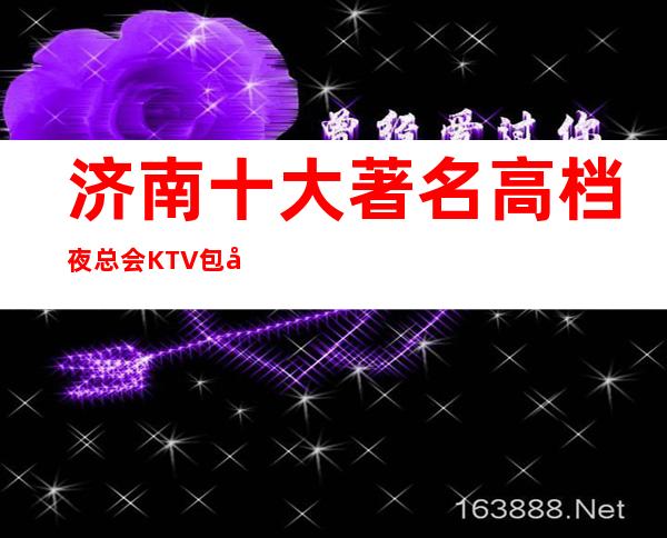 济南十大著名高档夜总会KTV包厢排名咨询一览表