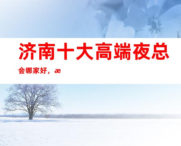 济南十大高端夜总会哪家好，来这几家体验国际感的高奢品味