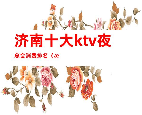 济南十大ktv夜总会消费排名(济南夜场KTV)