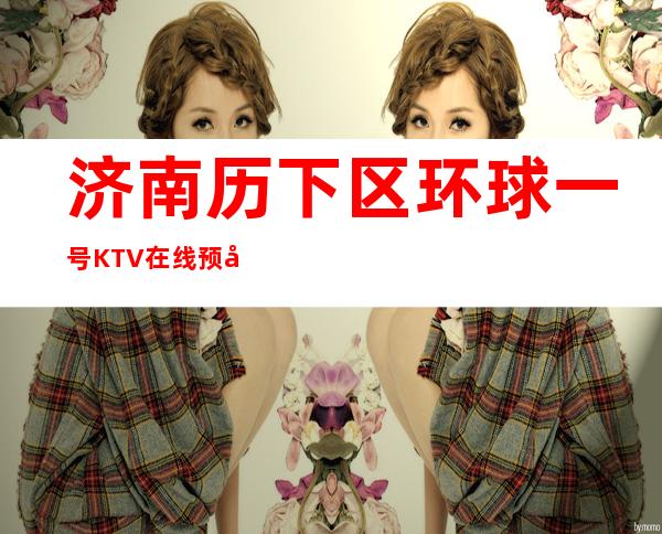济南历下区环球一号KTV在线预定-位置消费一览 – 济南历下商务KTV
