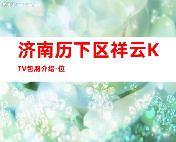 济南历下区祥云KTV包厢介绍-位置消费一览 – 济南历下商务KTV