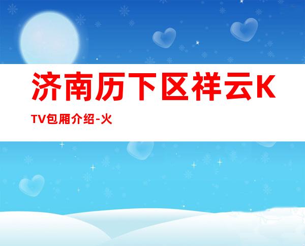 济南历下区祥云KTV包厢介绍-火爆不容错过 – 济南历下商务KTV