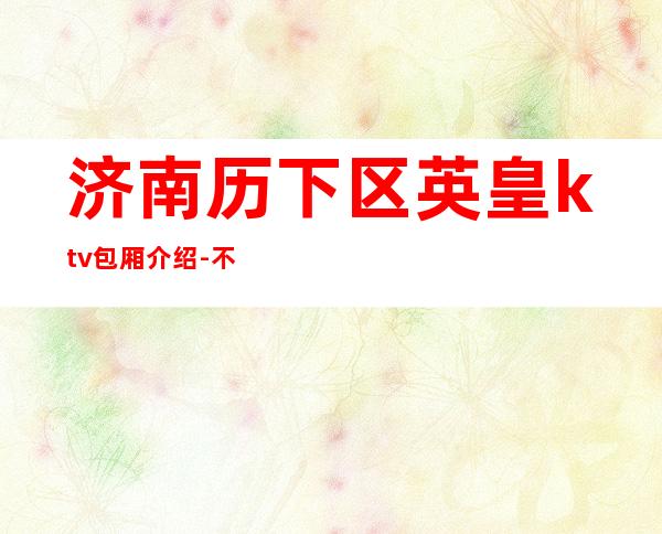 济南历下区英皇ktv包厢介绍-不吭不骗的店 – 济南历下商务KTV