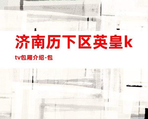 济南历下区英皇ktv包厢介绍-包厢环境一览 – 济南历下商务KTV