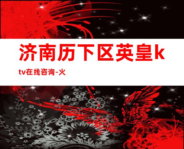 济南历下区英皇ktv在线咨询-火爆不容错过 – 济南历下商务KTV