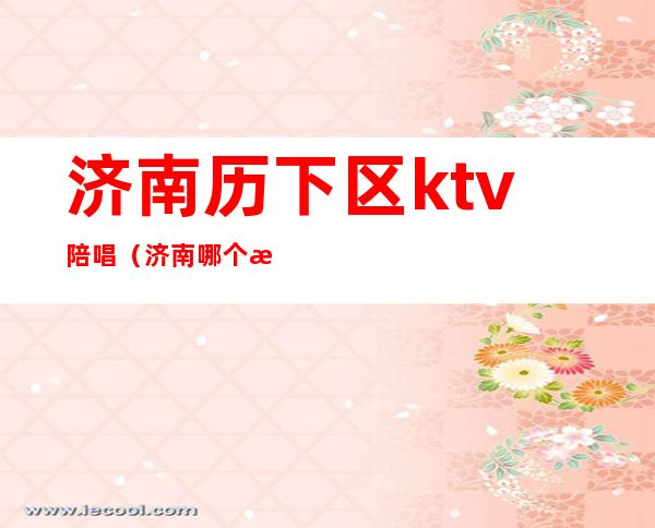 济南历下区ktv陪唱(济南哪个歌厅有陪唱)