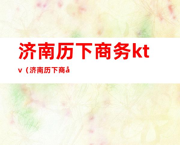 济南历下商务ktv（济南历下商务局局长）