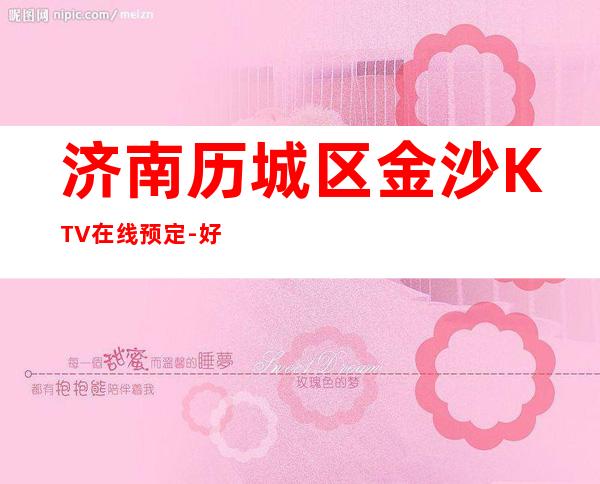 济南历城区金沙KTV在线预定-好评多多的店 – 济南历城商务KTV