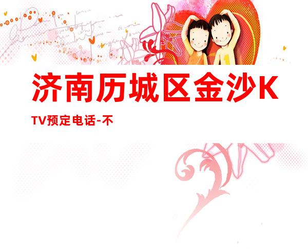 济南历城区金沙KTV预定电话-不吭不骗的店 – 济南历城商务KTV