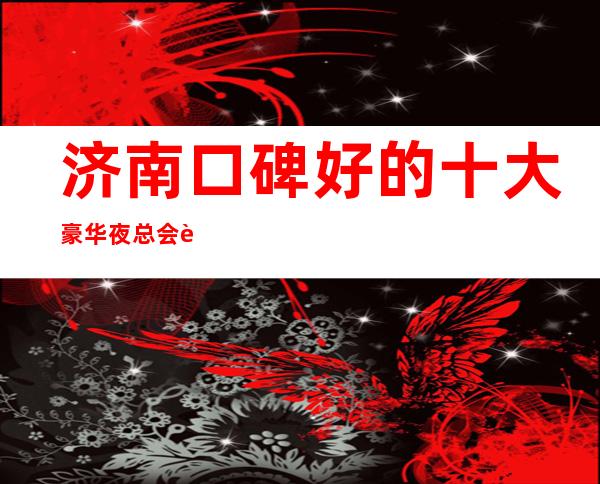 济南口碑好的十大豪华夜总会详情-KTV包厢预订