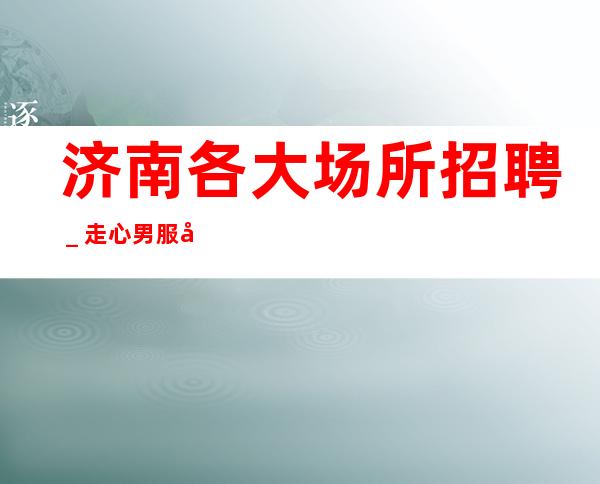 济南各大场所招聘＿走心男服务员招聘20起服务员