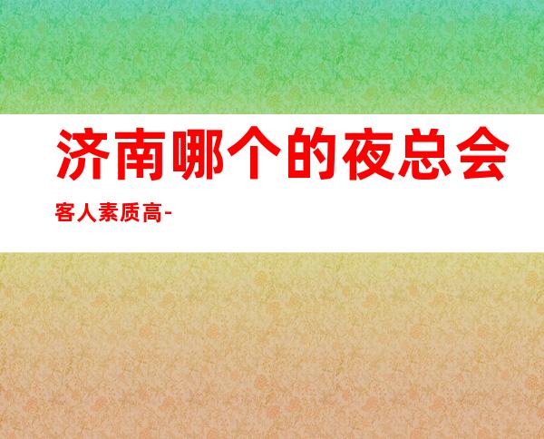 济南哪个的夜总会客人素质高-好做的夜总会没有疫情冲击