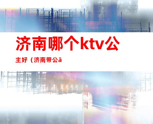 济南哪个ktv公主好(济南带公主的ktv哪家好)
