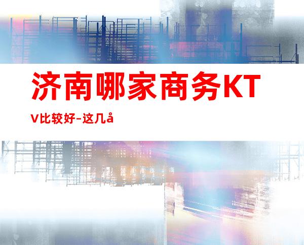 济南哪家商务KTV比较好–这几家好玩不贵还超级人性化