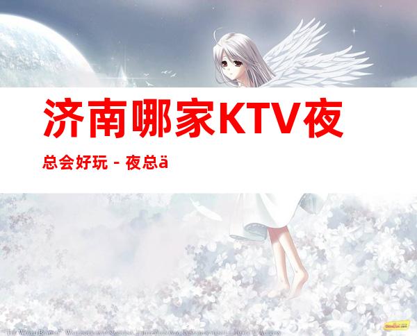 济南哪家KTV夜总会好玩-夜总会都可来电预订_重复