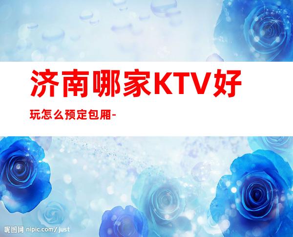 济南哪家KTV好玩 怎么预定包厢-有没有酒水送看下面