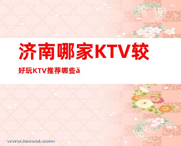 济南哪家KTV较好/玩KTV推荐哪些介绍一览。