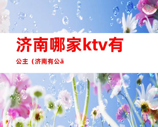 济南哪家ktv有公主(济南有公主陪唱的ktv)