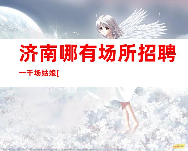 济南哪有场所招聘一千场姑娘[擦亮眼睛认准店内直聘]不收费