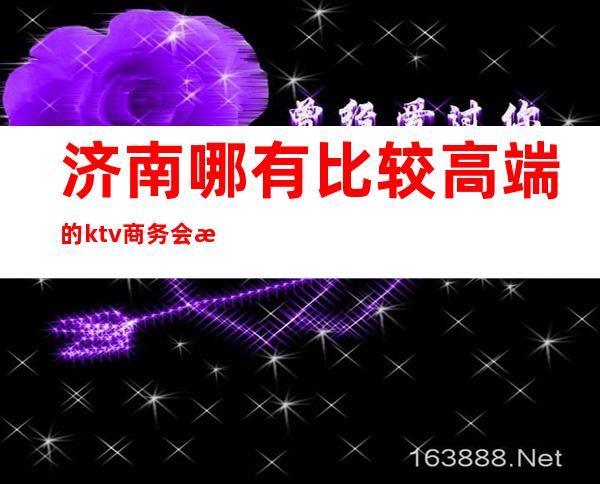 济南哪有比较高端的ktv商务会所(济南有哪些高端娱乐会所)