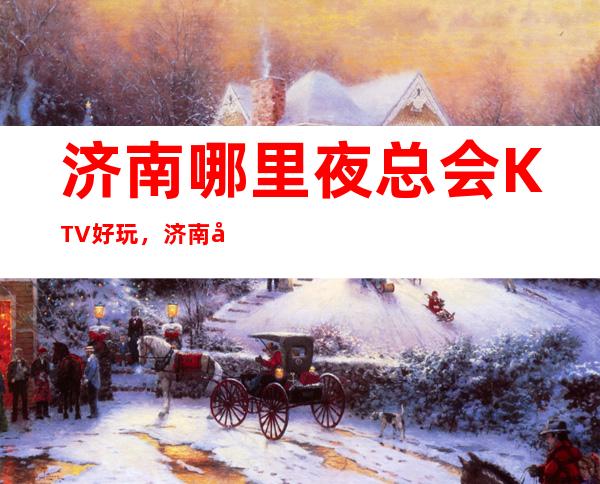 济南哪里夜总会KTV好玩,济南夜总会排行榜前十预订