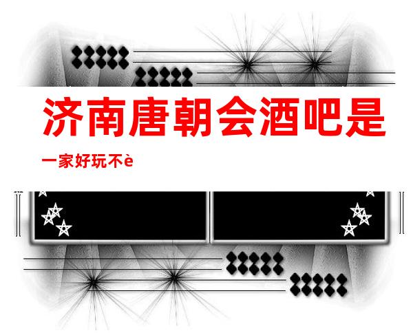 济南唐朝会酒吧是一家好玩不贵人气的场所