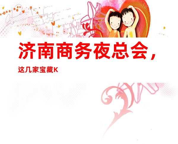 济南商务夜总会,这几家宝藏KTV的纯K感你值得拥有