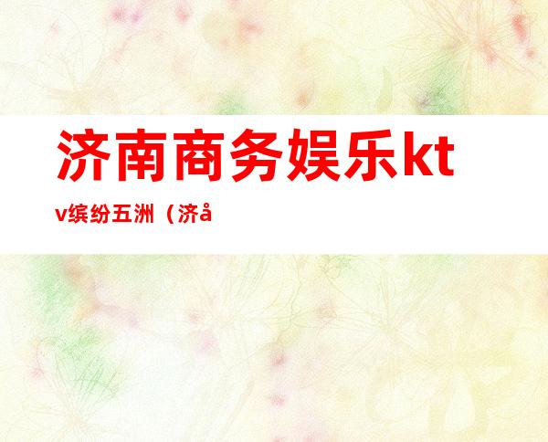 济南商务娱乐ktv缤纷五洲(济南商务娱乐ktv缤纷五洲酒店)