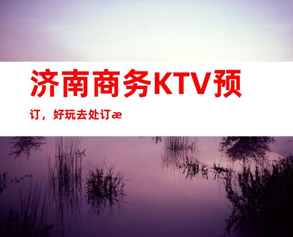 济南商务KTV预订，好玩去处订房流程地址服务介绍