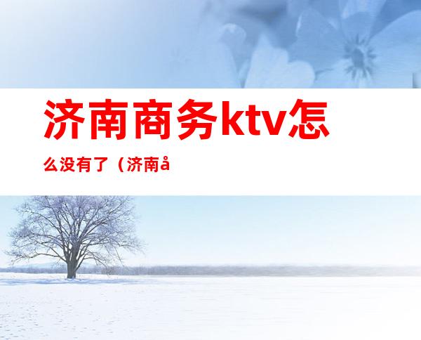 济南商务ktv怎么没有了(济南商务ktv消费标准)