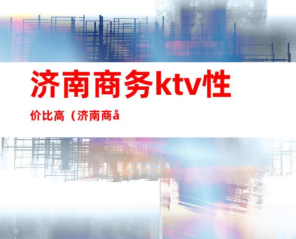 济南商务ktv性价比高(济南商务ktv性价比高的地方)