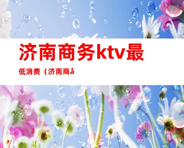 济南商务ktv最低消费（济南商务ktv有哪些）
