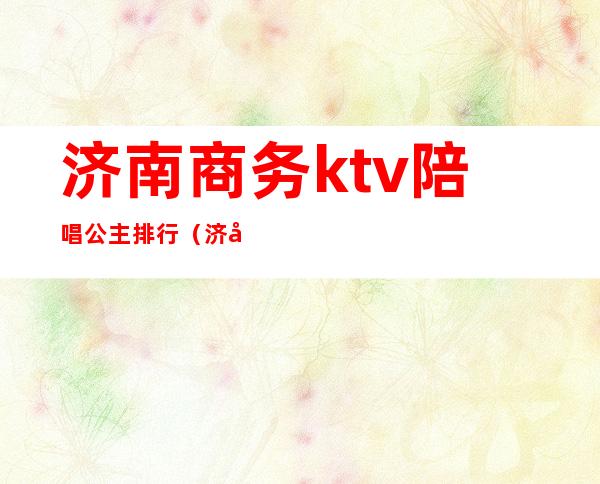 济南商务ktv陪唱公主排行(济南有公主陪唱的ktv)