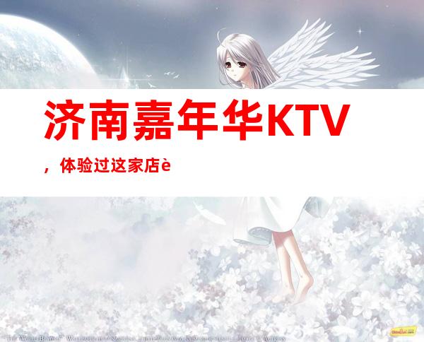 济南嘉年华KTV,体验过这家店让人流连忘返