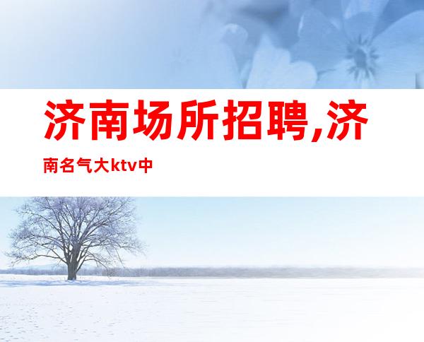 济南场所招聘,济南名气大ktv中更高开业在即忧国奉公