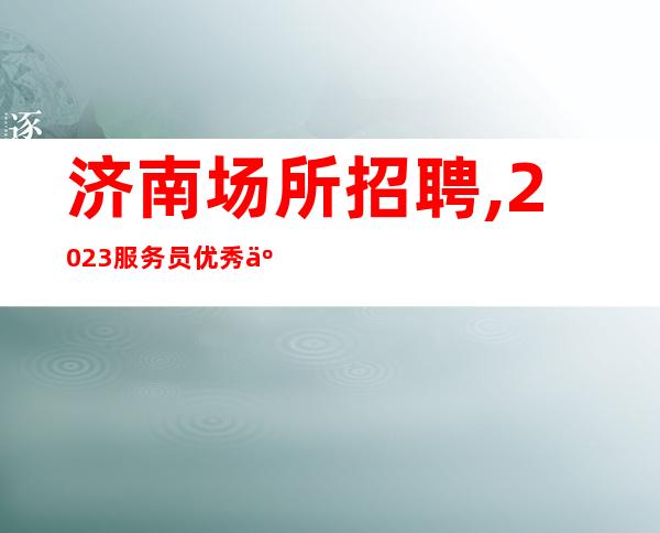 济南场所招聘,2023服务员优秀人才招募中 高薪