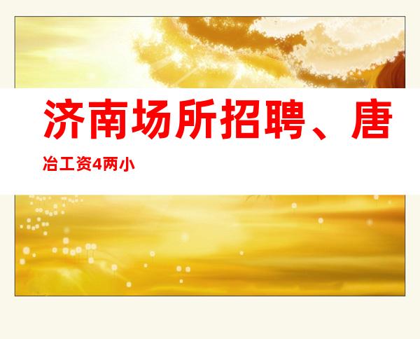 济南场所招聘、唐冶 工资4/两小时 。无限加时