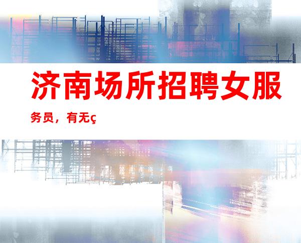 济南场所招聘女服务员, 有无经验均可可长期兼职