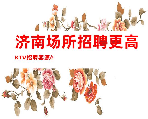 济南场所招聘 更高KTV招聘 客源足薪资高权威发布