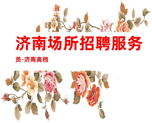 济南场所招聘服务员-济南高档夜班档次高全市下班早长期有效
