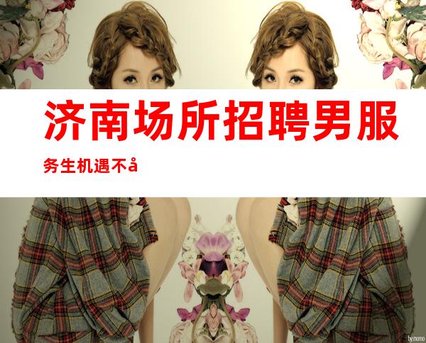 济南场所招聘男服务生=机遇不失随处可见需要你自己去寻觅
